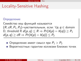 Другие подходы

Хеш

Locality-Sensitive Hashing
Определение
Семейство хеш функций называется
(R, cR, P1 , P2 )-чувствительным, если: ∀p, q ∈ domain
D, threshold R d(p, q) ≤ R ⇒ Pr (h(p) = h(q)) ≥ P1
d(p, q) ≥ cR ⇒ Pr (h(p) = h(q)) ≤ P2
Определение имеет смысл при P1 > P2
Вероятностные гарантии коллизии близких точек

А. В. Волохов (Yandex)

Indexing

2 декабря 2013 г.

35 / 39

 