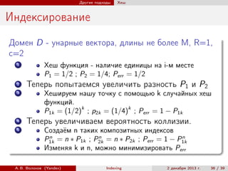 Другие подходы

Хеш

Индексирование
Домен D - унарные вектора, длины не более M, R=1,
c=2
1

2
3

4
5

Хеш функция - наличие единицы на i-м месте
P1 = 1/2 ; P2 = 1/4; Perr = 1/2

Теперь попытаемся увеличить разность P1 и P2
Хешируем нашу точку с помощью k случайных хеш
функций.
P1k = (1/2)k ; p2k = (1/4)k ; Perr = 1 − P1k

Теперь увеличиваем вероятность коллизии.
Создаём n таких композитных индексов
n
n
n
P1k = n ∗ P1k ; P2k = n ∗ P2k ; Perr = 1 − P1k
Изменяя k и n, можно минимизировать Perr

А. В. Волохов (Yandex)

Indexing

2 декабря 2013 г.

36 / 39

 