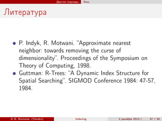 Другие подходы

Хеш

Литература

P. Indyk, R. Motwani. “Approximate nearest
neighbor: towards removing the curse of
dimensionality”. Proceedings of the Symposium on
Theory of Computing, 1998.
Guttman: R-Trees: “A Dynamic Index Structure for
Spatial Searching”. SIGMOD Conference 1984: 47-57,
1984.

А. В. Волохов (Yandex)

Indexing

2 декабря 2013 г.

37 / 39

 