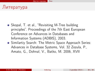 Другие подходы

Хеш

Литература

Skopal, T. et al., “Revisiting M-Tree building
principles”. Proceedings of the 7th East European
Conference on Advances in Databases and
Information Systems (ADBIS), 2003.
Similartiy Search: The Metric Space Approach Series:
Advances in Database Systems, Vol. 32 Zezula, P.,
Amato, G., Dohnal, V., Batko, M. 2006, XVII

А. В. Волохов (Yandex)

Indexing

2 декабря 2013 г.

38 / 39

 