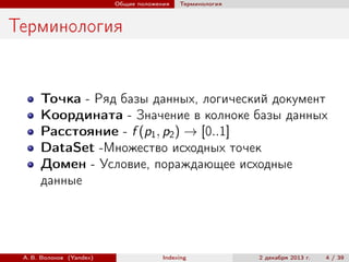 Общие положения

Терминология

Терминология

Точка - Ряд базы данных, логический документ
Координата - Значение в колноке базы данных
Расстояние - f (p1 , p2 ) → [0..1]
DataSet -Множество исходных точек
Домен - Условие, пораждающее исходные
данные

А. В. Волохов (Yandex)

Indexing

2 декабря 2013 г.

4 / 39

 