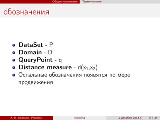 Общие положения

Терминология

обозначения

DataSet - P
Domain - D
QueryPoint - q
Distance measure - d(x1 ,x2 )
Остальные обозначения появятся по мере
продвижения

А. В. Волохов (Yandex)

Indexing

2 декабря 2013 г.

5 / 39

 