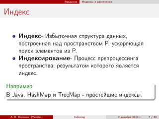 Введение

Индексы и расстояния

Индекс
Индекс- Избыточная структура данных,
построенная над пространством P, ускоряющая
поиск элементов из P.
Индексирование- Процесс препроцессинга
пространства, результатом которого является
индекс.
Например
В Java, HashMap и TreeMap - простейшие индексы.

А. В. Волохов (Yandex)

Indexing

2 декабря 2013 г.

7 / 39

 