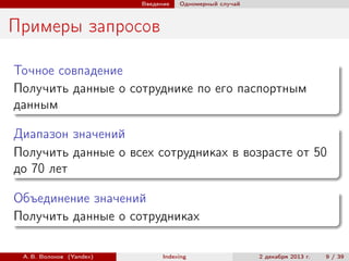 Введение

Одномерный случай

Примеры запросов
Точное совпадение
Получить данные о сотруднике по его паспортным
данным
Диапазон значений
Получить данные о всех сотрудниках в возрасте от 50
до 70 лет
Объединение значений
Получить данные о сотрудниках
А. В. Волохов (Yandex)

Indexing

2 декабря 2013 г.

9 / 39

 