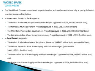 Current Projects
 The World Bank finances a number of projects in urban and rural areas that are fully or partly dedicated
to water supply and sanitation.
 In urban areas the World Bank supports:
◦ The Andhra Pradesh Municipal Development Project (approved in 2009, US$300 million loan),
◦ The Karnataka Municipal Reform Project (approved in 2006, US$216 million loan),
◦ The Third Tamil Nadu Urban Development Project (approved in 2005, US$300 million loan) and
◦ The Karnataka Urban Water Sector Improvement Project (approved in 2004, US$39.5 million loan).
 In Rural Areas it supports:
◦ The Andhra Pradesh Rural Water Supply and Sanitation (US$150 million loan, approved in 2009),
◦ The Second Karnataka Rural Water Supply and Sanitation Project (approved in
2001, US$151.6 million loan),
◦ The Uttaranchal Rural Water Supply and Sanitation Project (approved in 2006, US$120 million loan)
and
◦ The Punjab Rural Water Supply and Sanitation Project (approved in 2006, US$154 million loan).
 