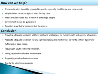  Providing adequate sanitation will have profound implications for human health and poverty alleviation.
 Access to adequate sanitation literally signifies crossing the most critical barrier to a life of dignity and
fulfillment of basic needs.
 Focusing on youth and using education.
 Taking responsibility for the environment.
 Supporting small-scale entrepreneurs.
 Constantly Monitoring progress.
 Proper education should be provided to people, especially the illiterate and poor people.
 People should be encouraged to keep the city clean.
 Media should be used as a medium to encourage people.
 Government should be questioned.
 Donation towards the betterment of the society.
 