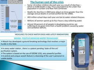  Some 1.8 million children die each year as a result of diarrhea—
which is 4,900 deaths a day. This is equivalent to the under-five
population in London and New York combined.
 Deaths for diarrhea in 2004 were about six times greater than the
average annual deaths in armed conflict for the 1990s.
 443 million school days each year are lost to water-related illnesses.
 Millions of women spend up to four hours a day collecting water.
 Almost 50 percent of all people in developing countries are
suffering at any given time from a health problem caused by water
and sanitation deficits.
MEASURES TO CHECK WATER CRISIS AND LATEST INNOVATIONS
Woosh has developed a ground breaking technology that resolves a major
hurdle in this field.
In every water station , there is a patent pending ‘state-of-the-art’
purification system.
The system is based on the use of OZONE (O3), very powerful purifier.
A central and unique woosh feature is cleansing of the user’s personal re-
usable bottle.
 