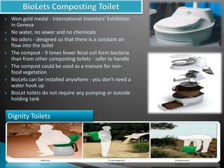  Won gold medal - International Inventors' Exhibition
in Geneva
 No water, no sewer and no chemicals
 No odors - designed so that there is a constant air
flow into the toilet
 The compost - 9 times fewer fecal coli form bacteria
than from other composting toilets - safer to handle
 The compost could be used as a manure for non-
food vegetation
 BioLets can be installed anywhere - you don't need a
water hook up
 BioLet toilets do not require any pumping or outside
holding tank
Dignity Toilets
 