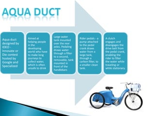 Aqua duct
designed by
IDEO -
Innovate or
Die contest
hosted by
Google and
Specialized
Aimed at
helping people
in the
developing
world who have
to make long
journeys to
collect water,
which is often
unsafe to drink
Large water
tank mounted
over the rear
axles. Pedaling
draws water
through a filter
to a second,
removable, tank
mounted in
front of the
handlebars
Rider pedals - a
pump attached
to the pedal
crank draws
water from a
large tank,
through a
carbon filter, to
a smaller clean
tank.
A clutch
engages and
disengages the
drive belt from
the pedal crank,
enabling the
rider to filter
the water while
traveling or
while stationary.
 