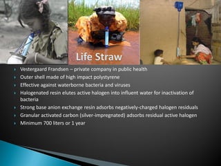  Vestergaard Frandsen – private company in public health
 Outer shell made of high impact polystyrene
 Effective against waterborne bacteria and viruses
 Halogenated resin elutes active halogen into influent water for inactivation of
bacteria
 Strong base anion exchange resin adsorbs negatively-charged halogen residuals
 Granular activated carbon (silver-impregnated) adsorbs residual active halogen
 Minimum 700 liters or 1 year
 