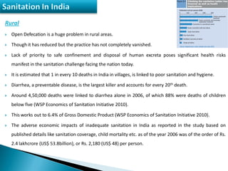 Rural
 Open Defecation is a huge problem in rural areas.
 Though it has reduced but the practice has not completely vanished.
 Lack of priority to safe confinement and disposal of human excreta poses significant health risks
manifest in the sanitation challenge facing the nation today.
 It is estimated that 1 in every 10 deaths in India in villages, is linked to poor sanitation and hygiene.
 Diarrhea, a preventable disease, is the largest killer and accounts for every 20th death.
 Around 4,50,000 deaths were linked to diarrhea alone in 2006, of which 88% were deaths of children
below five (WSP Economics of Sanitation Initiative 2010).
 This works out to 6.4% of Gross Domestic Product (WSP Economics of Sanitation Initiative 2010).
 The adverse economic impacts of inadequate sanitation in India as reported in the study based on
published details like sanitation coverage, child mortality etc. as of the year 2006 was of the order of Rs.
2.4 lakhcrore (US$ 53.8billion), or Rs. 2,180 (US$ 48) per person.
 