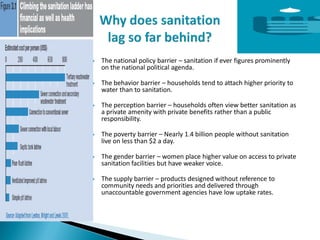 The national policy barrier – sanitation if ever figures prominently
on the national political agenda.
 The behavior barrier – households tend to attach higher priority to
water than to sanitation.
 The perception barrier – households often view better sanitation as
a private amenity with private benefits rather than a public
responsibility.
 The poverty barrier – Nearly 1.4 billion people without sanitation
live on less than $2 a day.
 The gender barrier – women place higher value on access to private
sanitation facilities but have weaker voice.
 The supply barrier – products designed without reference to
community needs and priorities and delivered through
unaccountable government agencies have low uptake rates.
 