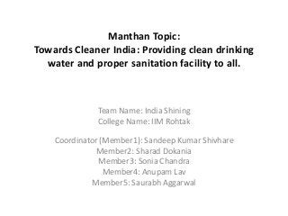 Manthan Topic:
Towards Cleaner India: Providing clean drinking
water and proper sanitation facility to all.
Team Name: India Shining
College Name: IIM Rohtak
Coordinator (Member1): Sandeep Kumar Shivhare
Member2: Sharad Dokania
Member3: Sonia Chandra
Member4: Anupam Lav
Member5: Saurabh Aggarwal
 