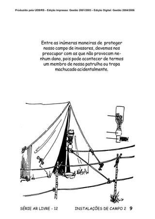 9SÉRIE AR LIVRE - 12 INSTALAÇÕES DE CAMPO 2
Produzido pela UEB/RS - Edição Impressa: Gestão 2001/2003 - Edição Digital: Gestão 2004/2006
Entre as inúmeras maneiras de proteger
nosso campo de invasores, devemos nos
preocupar com as que não provocam ne-
nhum dano, pois pode acontecer de termos
um membro de nossa patrulha ou tropa
machucado acidentalmente.
 