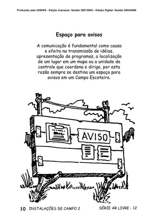 10 SÉRIE AR LIVRE - 12INSTALAÇÕES DE CAMPO 2
Produzido pela UEB/RS - Edição Impressa: Gestão 2001/2003 - Edição Digital: Gestão 2004/2006
Espaço para avisos
A comunicação é fundamental como causa
e efeito na transmissão de idéias,
apresentação de programas, a localização
de um lugar em um mapa ou a unidade de
controle que coordena e dirige, por esta
razão sempre se destina um espaço para
avisos em um Campo Escoteiro.
 