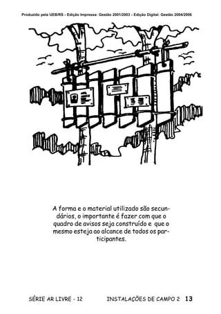 13SÉRIE AR LIVRE - 12 INSTALAÇÕES DE CAMPO 2
Produzido pela UEB/RS - Edição Impressa: Gestão 2001/2003 - Edição Digital: Gestão 2004/2006
A forma e o material utilizado são secun-
dários, o importante é fazer com que o
quadro de avisos seja construído e que o
mesmo esteja ao alcance de todos os par-
ticipantes.
 
