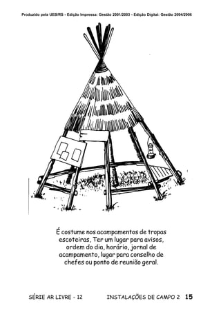 15SÉRIE AR LIVRE - 12 INSTALAÇÕES DE CAMPO 2
Produzido pela UEB/RS - Edição Impressa: Gestão 2001/2003 - Edição Digital: Gestão 2004/2006
É costume nos acampamentos de tropas
escoteiras, Ter um lugar para avisos,
ordem do dia, horário, jornal de
acampamento, lugar para conselho de
chefes ou ponto de reunião geral.
 