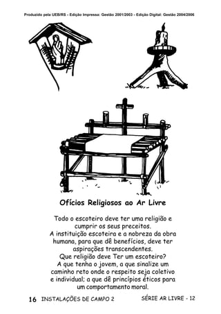 16 SÉRIE AR LIVRE - 12INSTALAÇÕES DE CAMPO 2
Produzido pela UEB/RS - Edição Impressa: Gestão 2001/2003 - Edição Digital: Gestão 2004/2006
Ofícios Religiosos ao Ar Livre
Todo o escoteiro deve ter uma religião e
cumprir os seus preceitos.
A instituição escoteira e a nobreza da obra
humana, para que dê benefícios, deve ter
aspirações transcendentes.
Que religião deve Ter um escoteiro?
A que tenha o jovem, a que sinalize um
caminho reto onde o respeito seja coletivo
e individual; a que dê princípios éticos para
um comportamento moral.
 