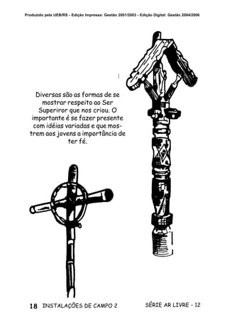 18 SÉRIE AR LIVRE - 12INSTALAÇÕES DE CAMPO 2
Produzido pela UEB/RS - Edição Impressa: Gestão 2001/2003 - Edição Digital: Gestão 2004/2006
Diversas são as formas de se
mostrar respeito ao Ser
Superiror que nos criou. O
importante é se fazer presente
com idéias variadas e que mos-
trem aos jovens a importância de
ter fé.
 
