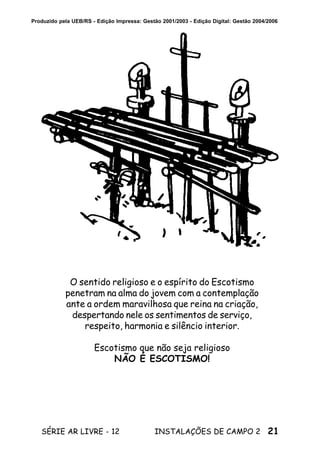 21SÉRIE AR LIVRE - 12 INSTALAÇÕES DE CAMPO 2
Produzido pela UEB/RS - Edição Impressa: Gestão 2001/2003 - Edição Digital: Gestão 2004/2006
O sentido religioso e o espírito do Escotismo
penetram na alma do jovem com a contemplação
ante a ordem maravilhosa que reina na criação,
despertando nele os sentimentos de serviço,
respeito, harmonia e silêncio interior.
Escotismo que não seja religioso
NÃO É ESCOTISMO!
 