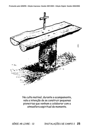 25SÉRIE AR LIVRE - 12 INSTALAÇÕES DE CAMPO 2
Produzido pela UEB/RS - Edição Impressa: Gestão 2001/2003 - Edição Digital: Gestão 2004/2006
No culto matinal, durante o acampamento,
vale a intenção de se construir pequenas
pioneirias que venham a colaborar com a
atmosfera espiritual do momento.
 