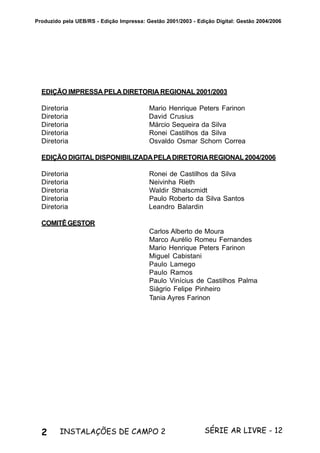 2 SÉRIE AR LIVRE - 12INSTALAÇÕES DE CAMPO 2
Produzido pela UEB/RS - Edição Impressa: Gestão 2001/2003 - Edição Digital: Gestão 2004/2006
EDIÇÃO IMPRESSA PELA DIRETORIA REGIONAL 2001/2003
Diretoria Mario Henrique Peters Farinon
Diretoria David Crusius
Diretoria Márcio Sequeira da Silva
Diretoria Ronei Castilhos da Silva
Diretoria Osvaldo Osmar Schorn Correa
EDIÇÃO DIGITALDISPONIBILIZADAPELADIRETORIAREGIONAL2004/2006
Diretoria Ronei de Castilhos da Silva
Diretoria Neivinha Rieth
Diretoria Waldir Sthalscmidt
Diretoria Paulo Roberto da Silva Santos
Diretoria Leandro Balardin
COMITÊGESTOR
Carlos Alberto de Moura
Marco Aurélio Romeu Fernandes
Mario Henrique Peters Farinon
Miguel Cabistani
Paulo Lamego
Paulo Ramos
Paulo Vinícius de Castilhos Palma
Siágrio Felipe Pinheiro
Tania Ayres Farinon
 