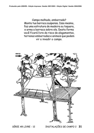 31SÉRIE AR LIVRE - 12 INSTALAÇÕES DE CAMPO 2
Produzido pela UEB/RS - Edição Impressa: Gestão 2001/2003 - Edição Digital: Gestão 2004/2006
Campo molhado, embarrado?
Monta tua barraca suspensa. Isso mesmo,
faz uma estrutura de madeira ou taquara,
e arma a barraca sobre ela. Desta forma
você ficará livre do risco de alagamentos,
terrenos embarrados e animais que podem
vir a invadir o campo.
 