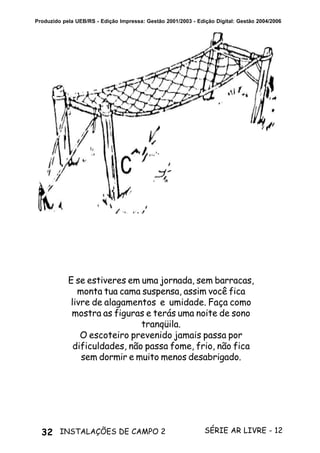 32 SÉRIE AR LIVRE - 12INSTALAÇÕES DE CAMPO 2
Produzido pela UEB/RS - Edição Impressa: Gestão 2001/2003 - Edição Digital: Gestão 2004/2006
E se estiveres em uma jornada, sem barracas,
monta tua cama suspensa, assim você fica
livre de alagamentos e umidade. Faça como
mostra as figuras e terás uma noite de sono
tranqüila.
O escoteiro prevenido jamais passa por
dificuldades, não passa fome, frio, não fica
sem dormir e muito menos desabrigado.
 
