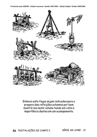 36 SÉRIE AR LIVRE - 12INSTALAÇÕES DE CAMPO 2
Produzido pela UEB/RS - Edição Impressa: Gestão 2001/2003 - Edição Digital: Gestão 2004/2006
Embora este fogos sejam indicados para o
preparo das refeições achamos por bem
mostrá-los neste volume tendo em vista a
importância destes em um acampamento.
 