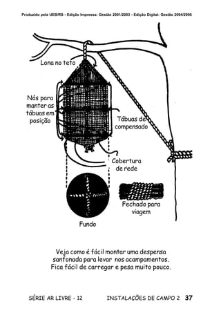 37SÉRIE AR LIVRE - 12 INSTALAÇÕES DE CAMPO 2
Produzido pela UEB/RS - Edição Impressa: Gestão 2001/2003 - Edição Digital: Gestão 2004/2006
Fundo
Fechado para
viagem
Lona no teto
Nós para
manter as
tábuas em
posição Tábuas de
compensado
Cobertura
de rede
Veja como é fácil montar uma despensa
sanfonada para levar nos acampamentos.
Fica fácil de carregar e pesa muito pouco.
 