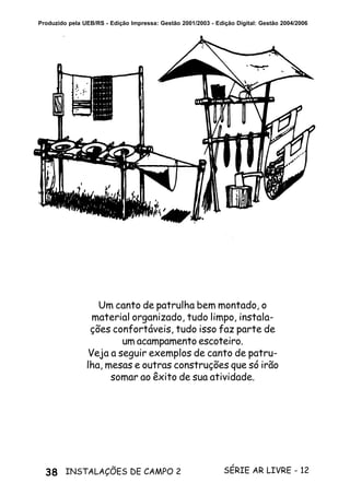 38 SÉRIE AR LIVRE - 12INSTALAÇÕES DE CAMPO 2
Produzido pela UEB/RS - Edição Impressa: Gestão 2001/2003 - Edição Digital: Gestão 2004/2006
Um canto de patrulha bem montado, o
material organizado, tudo limpo, instala-
ções confortáveis, tudo isso faz parte de
um acampamento escoteiro.
Veja a seguir exemplos de canto de patru-
lha, mesas e outras construções que só irão
somar ao êxito de sua atividade.
 