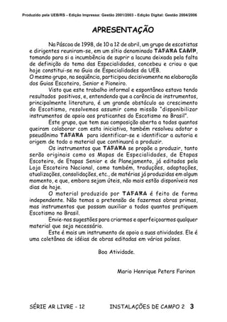3SÉRIE AR LIVRE - 12 INSTALAÇÕES DE CAMPO 2
Produzido pela UEB/RS - Edição Impressa: Gestão 2001/2003 - Edição Digital: Gestão 2004/2006
APRESENTAÇÃO
Na Páscoa de 1998, de 10 a 12 de abril, um grupo de escotistas
e dirigentes reuniram-se, em um sítio denominado TAFARA CAMP,
tomando para si a incumbência de suprir a lacuna deixada pela falta
de definição do tema das Especialidades, concebeu e criou o que
hoje constitui-se no Guia de Especialidades da UEB.
O mesmo grupo, na seqüência, participou decisivamente na elaboração
dos Guias Escoteiro, Senior e Pioneiro.
Visto que este trabalho informal e espontâneo estava tendo
resultados positivos, e, entendendo que a carência de instrumentos,
principalmente literatura, é um grande obstáculo ao crescimento
do Escotismo, resolvemos assumir como missão “disponibilizar
instrumentos de apoio aos praticantes do Escotismo no Brasil”.
Este grupo, que tem sua composição aberta a todos quantos
queiram colaborar com esta iniciativa, também resolveu adotar o
pseudônimo TAFARA para identificar-se e identificar a autoria e
origem de todo o material que continuará a produzir.
Os instrumentos que TAFARA se propõe a produzir, tanto
serão originais como os Mapas de Especialidades, de Etapas
Escoteiro, de Etapas Senior e de Planejamento, já editados pela
Loja Escoteira Nacional, como também, traduções, adaptações,
atualizações, consolidações, etc., de matérias já produzidas em algum
momento, e que, embora sejam úteis, não mais estão disponíveis nos
dias de hoje.
O material produzido por TAFARA é feito de forma
independente. Não temos a pretensão de fazermos obras primas,
mas instrumentos que possam auxiliar a todos quantos pratiquem
Escotismo no Brasil.
Envie-nos sugestões para criarmos e aperfeiçoarmos qualquer
material que seja necessário.
Este é mais um instrumento de apoio a suas atividades. Ele é
uma coletânea de idéias de obras editadas em vários países.
Boa Atividade.
Mario Henrique Peters Farinon
 
