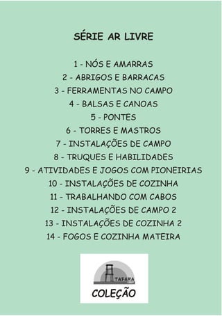 SÉRIE AR LIVRE
1 - NÓS E AMARRAS
2 - ABRIGOS E BARRACAS
3 - FERRAMENTAS NO CAMPO
4 - BALSAS E CANOAS
5 - PONTES
6 - TORRES E MASTROS
7 - INSTALAÇÕES DE CAMPO
8 - TRUQUES E HABILIDADES
9 - ATIVIDADES E JOGOS COM PIONEIRIAS
10 - INSTALAÇÕES DE COZINHA
11 - TRABALHANDO COM CABOS
12 - INSTALAÇÕES DE CAMPO 2
13 - INSTALAÇÕES DE COZINHA 2
14 - FOGOS E COZINHA MATEIRA
COLEÇÃO
 