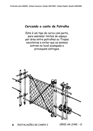 4 SÉRIE AR LIVRE - 12INSTALAÇÕES DE CAMPO 2
Produzido pela UEB/RS - Edição Impressa: Gestão 2001/2003 - Edição Digital: Gestão 2004/2006
Cercando o canto de Patrulha
Este é um tipo de cerca com porta,
para assinalar limites de espaço
por área entre patrulhas ou Tropas
escoteiras e evitar que os animais
entrem no local acampado e
provoquem estragos.
 