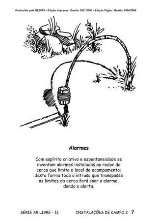 7SÉRIE AR LIVRE - 12 INSTALAÇÕES DE CAMPO 2
Produzido pela UEB/RS - Edição Impressa: Gestão 2001/2003 - Edição Digital: Gestão 2004/2006
Alarmes
Com espírito criativo e espontaneidade se
inventam alarmes instalados ao redor da
cerca que limita o local de acampamento;
desta forma todo o intruso que transpasse
os limites da cerca fará soar o alarme,
dando o alerta.
 