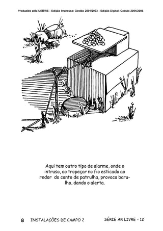 8 SÉRIE AR LIVRE - 12INSTALAÇÕES DE CAMPO 2
Produzido pela UEB/RS - Edição Impressa: Gestão 2001/2003 - Edição Digital: Gestão 2004/2006
Aqui tem outro tipo de alarme, onde o
intruso, ao tropeçar no fio esticado ao
redor do canto de patrulha, provoca baru-
lho, dando o alerta.
 