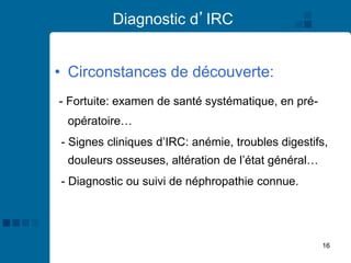 16
Diagnostic d’IRC
• Circonstances de découverte:
- Fortuite: examen de santé systématique, en pré-
opératoire…
- Signes cliniques d’IRC: anémie, troubles digestifs,
douleurs osseuses, altération de l’état général…
- Diagnostic ou suivi de néphropathie connue.
 