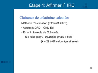 17
Étape 1: Affirmer l’ IRC
Clairance de créatinine calculée:
Méthode d’estimation (ml/min/1.73m2)
• Adulte :MDRD – CKD-Épi
• Enfant : formule de Schwartz
K x taille (cm) / créatinine (mg/l) x 8.84
(k = 29 à 62 selon âge et sexe)
 