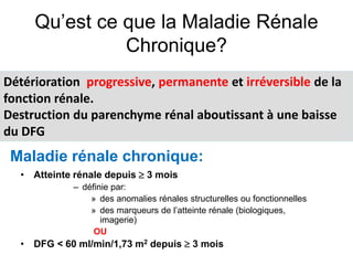 Détérioration progressive, permanente et irréversible de la
fonction rénale.
Destruction du parenchyme rénal aboutissant à une baisse
du DFG
Maladie rénale chronique:
Qu’est ce que la Maladie Rénale
Chronique?
• Atteinte rénale depuis  3 mois
– définie par:
» des anomalies rénales structurelles ou fonctionnelles
» des marqueurs de l’atteinte rénale (biologiques,
imagerie)
OU
• DFG < 60 ml/min/1,73 m2 depuis  3 mois
 