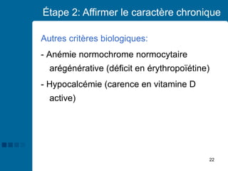 22
Étape 2: Affirmer le caractère chronique
Autres critères biologiques:
- Anémie normochrome normocytaire
arégénérative (déficit en érythropoïétine)
- Hypocalcémie (carence en vitamine D
active)
 