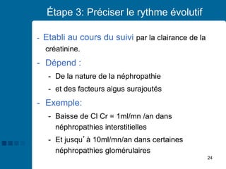 24
Étape 3: Préciser le rythme évolutif
- Etabli au cours du suivi par la clairance de la
créatinine.
- Dépend :
- De la nature de la néphropathie
- et des facteurs aigus surajoutés
- Exemple:
- Baisse de Cl Cr = 1ml/mn /an dans
néphropathies interstitielles
- Et jusqu’à 10ml/mn/an dans certaines
néphropathies glomérulaires
 