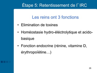 26
Étape 5: Retentissement de l’IRC
Les reins ont 3 fonctions
• Elimination de toxines
• Homéostasie hydro-éléctrolytique et acido-
basique
• Fonction endocrine (rénine, vitamine D,
érythropoïétine…)
 