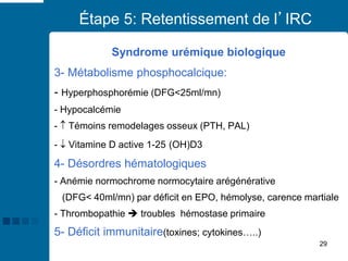 29
Étape 5: Retentissement de l’IRC
Syndrome urémique biologique
3- Métabolisme phosphocalcique:
- Hyperphosphorémie (DFG<25ml/mn)
- Hypocalcémie
-  Témoins remodelages osseux (PTH, PAL)
-  Vitamine D active 1-25 (OH)D3
4- Désordres hématologiques
- Anémie normochrome normocytaire arégénérative
(DFG< 40ml/mn) par déficit en EPO, hémolyse, carence martiale
- Thrombopathie ➔ troubles hémostase primaire
5- Déficit immunitaire(toxines; cytokines…..)
 