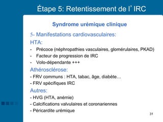 31
Étape 5: Retentissement de l’IRC
Syndrome urémique clinique
5- Manifestations cardiovasculaires:
HTA:
- Précoce (néphropathies vasculaires, glomérulaires, PKAD)
- Facteur de progression de IRC
- Volo-dépendante +++
Athérosclérose:
- FRV communs : HTA, tabac, âge, diabète…
- FRV spécifiques IRC
Autres:
- HVG (HTA, anémie)
- Calcifications valvulaires et coronariennes
- Péricardite urémique
 