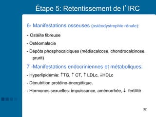 32
Étape 5: Retentissement de l’IRC
6- Manifestations osseuses (ostéodystrophie rénale):
- Ostéïte fibreuse
- Ostéomalacie
- Dépôts phosphocalciques (médiacalcose, chondrocalcinose,
prurit)
7 -Manifestations endocriniennes et métaboliques:
- Hyperlipidémie: TG,  CT,  LDLc, HDLc
- Dénutrition protéino-énergétique.
- Hormones sexuelles: impuissance, aménorrhée,  fertilité
 