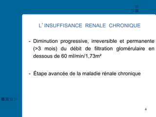 4
L’INSUFFISANCE RENALE CHRONIQUE
- Diminution progressive, irreversible et permanente
(>3 mois) du débit de filtration glomérulaire en
dessous de 60 ml/min/1,73m²
- Étape avancée de la maladie rénale chronique
 