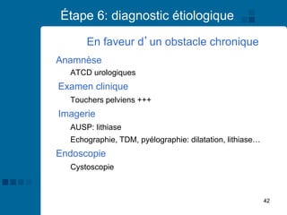 42
Étape 6: diagnostic étiologique
Anamnèse
ATCD urologiques
Examen clinique
Touchers pelviens +++
Imagerie
AUSP: lithiase
Echographie, TDM, pyélographie: dilatation, lithiase…
Endoscopie
Cystoscopie
En faveur d’un obstacle chronique
 