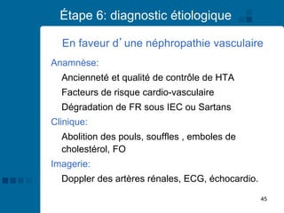 45
Étape 6: diagnostic étiologique
Anamnèse:
Ancienneté et qualité de contrôle de HTA
Facteurs de risque cardio-vasculaire
Dégradation de FR sous IEC ou Sartans
Clinique:
Abolition des pouls, souffles , emboles de
cholestérol, FO
Imagerie:
Doppler des artères rénales, ECG, échocardio.
En faveur d’une néphropathie vasculaire
 