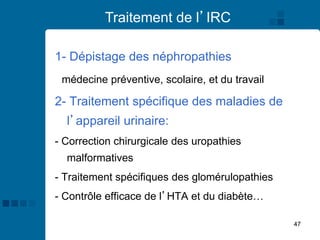 47
Traitement de l’IRC
1- Dépistage des néphropathies
médecine préventive, scolaire, et du travail
2- Traitement spécifique des maladies de
l’appareil urinaire:
- Correction chirurgicale des uropathies
malformatives
- Traitement spécifiques des glomérulopathies
- Contrôle efficace de l’HTA et du diabète…
 