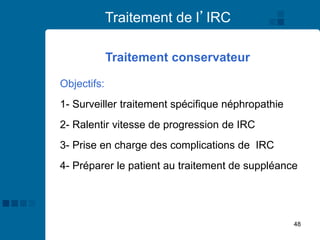 48
Traitement de l’IRC
Objectifs:
1- Surveiller traitement spécifique néphropathie
2- Ralentir vitesse de progression de IRC
3- Prise en charge des complications de IRC
4- Préparer le patient au traitement de suppléance
Traitement conservateur
 